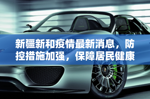 新疆新和疫情最新消息，防控措施加强，保障居民健康,新疆新和疫情最新消息