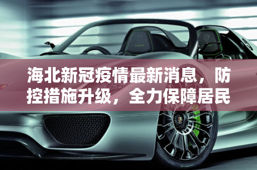 海北新冠疫情最新消息，防控措施升级，全力保障居民健康,海北新冠疫情最新消息
