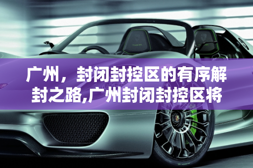 广州，封闭封控区的有序解封之路,广州封闭封控区将有序解封