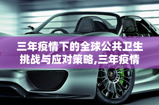 三年疫情下的全球公共卫生挑战与应对策略,三年疫情下的全球公共卫生挑战与应对策略