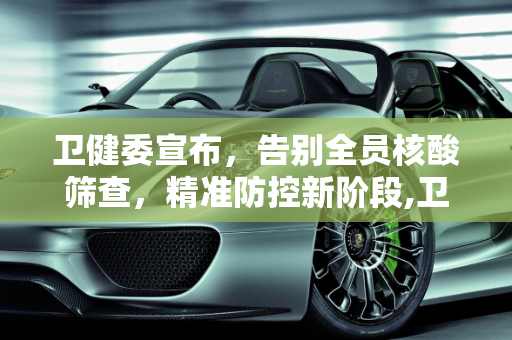 卫健委宣布，告别全员核酸筛查，精准防控新阶段,卫健委:不再开展全员核酸筛查