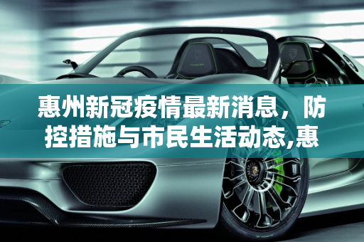 惠州新冠疫情最新消息，防控措施与市民生活动态,惠州新冠疫情最新消息