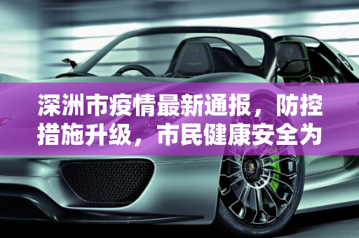 深洲市疫情最新通报，防控措施升级，市民健康安全为首要任务,深洲疫情最新通报