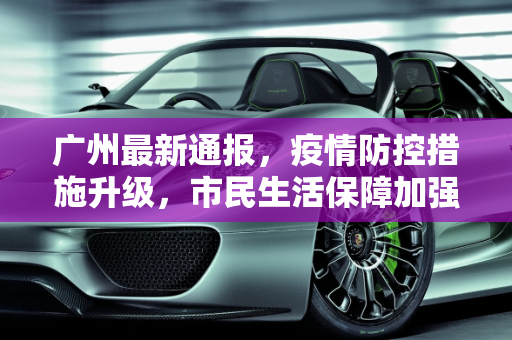 广州最新通报，疫情防控措施升级，市民生活保障加强,广州最新通报
