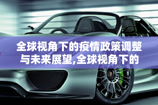 全球视角下的疫情政策调整与未来展望,全球视角下的疫情政策调整与未来展望