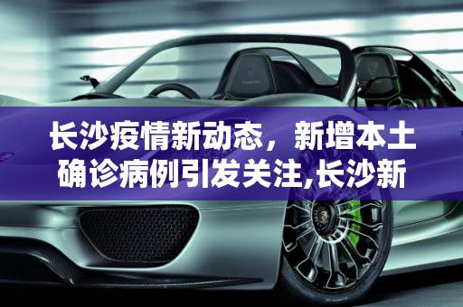 长沙疫情新动态，新增本土确诊病例引发关注,长沙新增本土确诊
