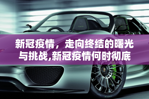 新冠疫情，走向终结的曙光与挑战,新冠疫情何时彻底结束