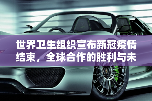 世界卫生组织宣布新冠疫情结束，全球合作的胜利与未来挑战,世卫组织宣布新冠疫情结束