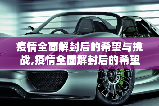 疫情全面解封后的希望与挑战,疫情全面解封后的希望与挑战