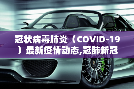 冠状病毒肺炎（COVID-19）最新疫情动态,冠肺新冠肺炎最新疫情:冠状新冠肺炎最新消息
