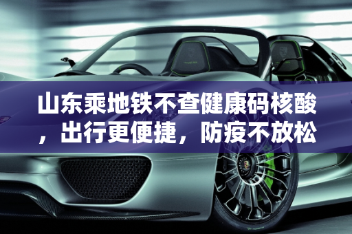 山东乘地铁不查健康码核酸，出行更便捷，防疫不放松,山东乘地铁不查健康码核酸