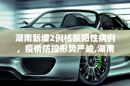 湖南新增2例核酸阳性病例，疫情防控形势严峻,湖南增2例核酸阳性