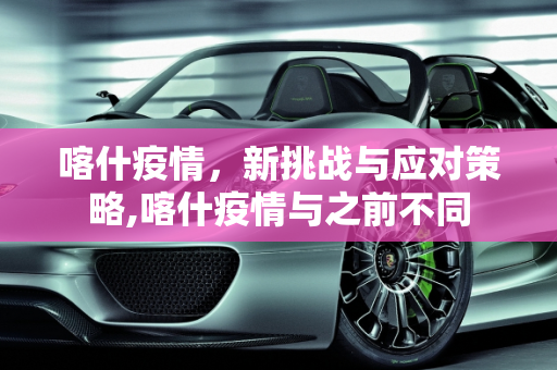喀什疫情，新挑战与应对策略,喀什疫情与之前不同