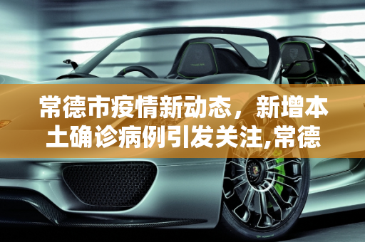 常德市疫情新动态，新增本土确诊病例引发关注,常德新增本土确诊