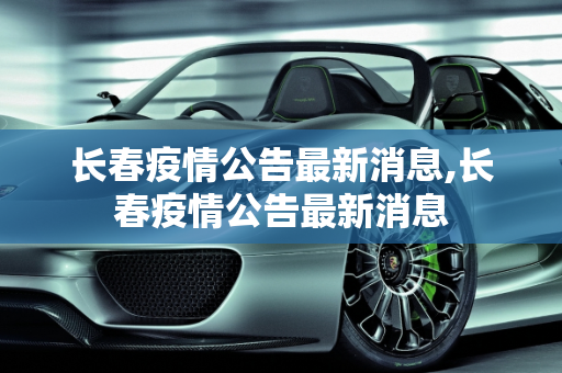 长春疫情公告最新消息,长春疫情公告最新消息