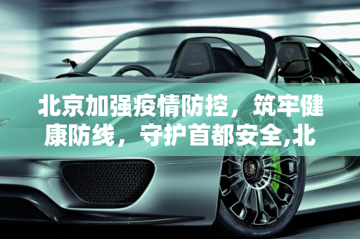 北京加强疫情防控，筑牢健康防线，守护首都安全,北京加强疫情防控