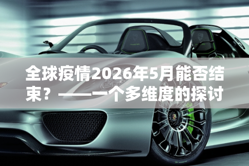 全球疫情2026年5月能否结束？——一个多维度的探讨,全球疫情2026年5月能否结束？