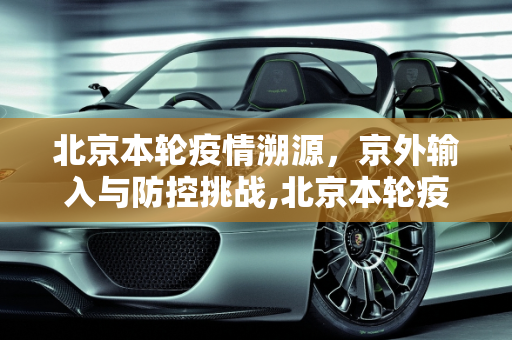 北京本轮疫情溯源，京外输入与防控挑战,北京本轮疫情与京外输入有关