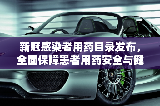 新冠感染者用药目录发布，全面保障患者用药安全与健康,发布新冠感染者用药目录