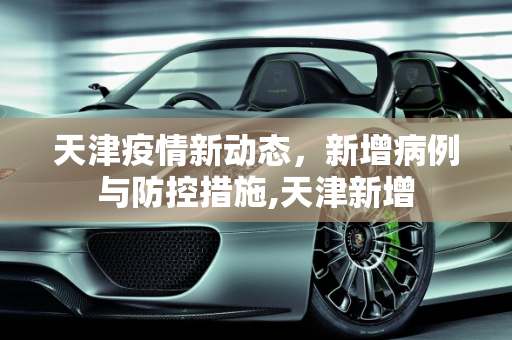 天津疫情新动态，新增病例与防控措施,天津新增