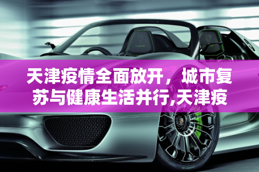 天津疫情全面放开，城市复苏与健康生活并行,天津疫情全面放开
