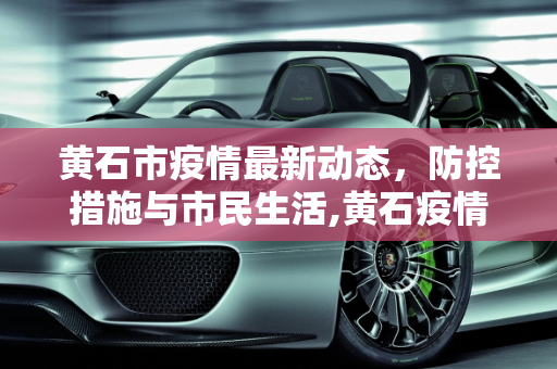黄石市疫情最新动态，防控措施与市民生活,黄石疫情最新