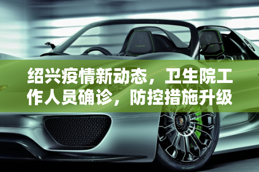 绍兴疫情新动态，卫生院工作人员确诊，防控措施升级,浙江绍兴新增1例确诊:在卫生院上班