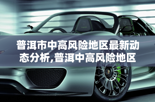 普洱市中高风险地区最新动态分析,普洱中高风险地区最新