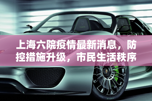 上海六院疫情最新消息，防控措施升级，市民生活秩序井然,上海六院疫情最新消息