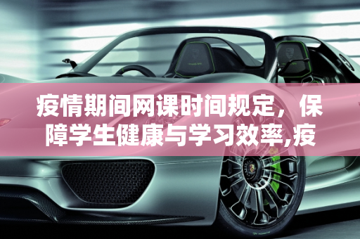 疫情期间网课时间规定，保障学生健康与学习效率,疫情期间网课时间规定