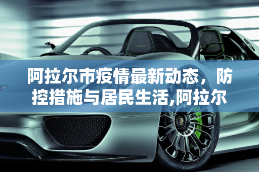 阿拉尔市疫情最新动态，防控措施与居民生活,阿拉尔最新疫情情况