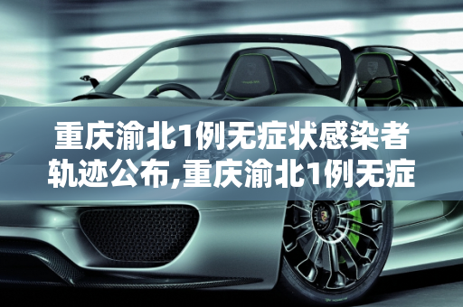 重庆渝北1例无症状感染者轨迹公布,重庆渝北1例无症状轨迹公布