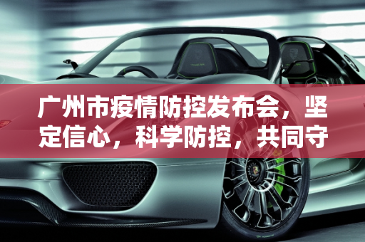 广州市疫情防控发布会，坚定信心，科学防控，共同守护羊城健康,广州市疫情防控发布会