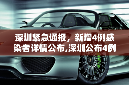 深圳紧急通报，新增4例感染者详情公布,深圳公布4例新增感染者详情
