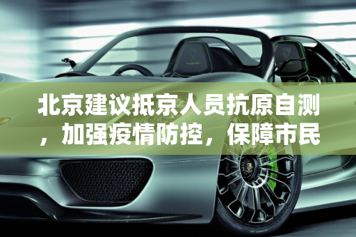 北京建议抵京人员抗原自测，加强疫情防控，保障市民健康,北京建议抵京人员抗原自测