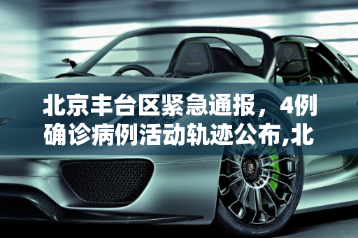 北京丰台区紧急通报，4例确诊病例活动轨迹公布,北京丰台公布4例确诊轨迹