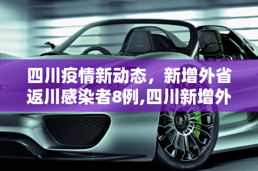 四川疫情新动态，新增外省返川感染者8例,四川新增外省返川感染者8例
