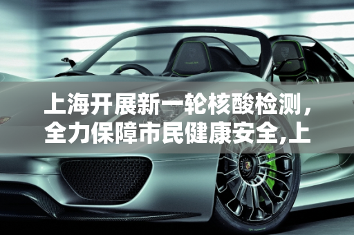上海开展新一轮核酸检测，全力保障市民健康安全,上海开展新一轮核酸