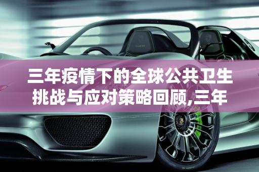 三年疫情下的全球公共卫生挑战与应对策略回顾,三年疫情下的全球公共卫生挑战与应对策略回顾