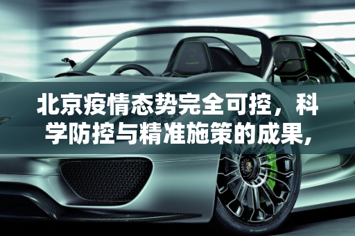 北京疫情态势完全可控，科学防控与精准施策的成果,北京疫情态势完全可控