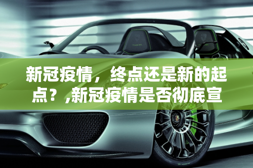 新冠疫情，终点还是新的起点？,新冠疫情是否彻底宣告结束？