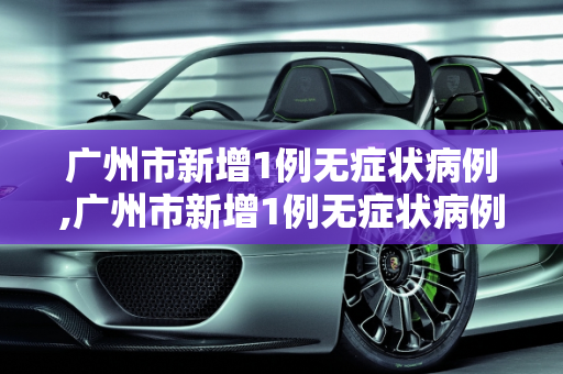 广州市新增1例无症状病例,广州市新增1例无症状病例