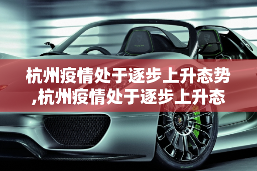 杭州疫情处于逐步上升态势,杭州疫情处于逐步上升态势