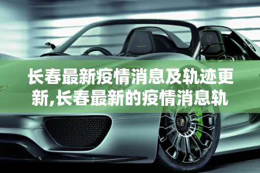 长春最新疫情消息及轨迹更新,长春最新的疫情消息轨迹