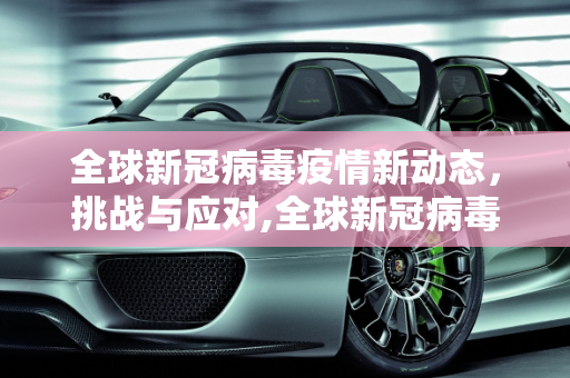 全球新冠病毒疫情新动态，挑战与应对,全球新冠病毒疫情新动态