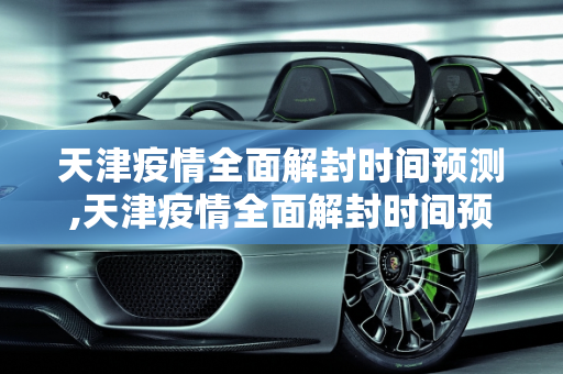 天津疫情全面解封时间预测,天津疫情全面解封时间预测