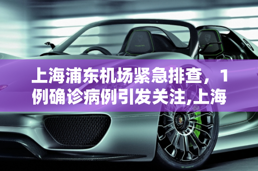 上海浦东机场紧急排查，1例确诊病例引发关注,上海浦东机场排查出1例确诊病例