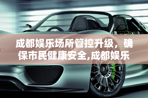成都娱乐场所管控升级，确保市民健康安全,成都娱乐场所管控升级