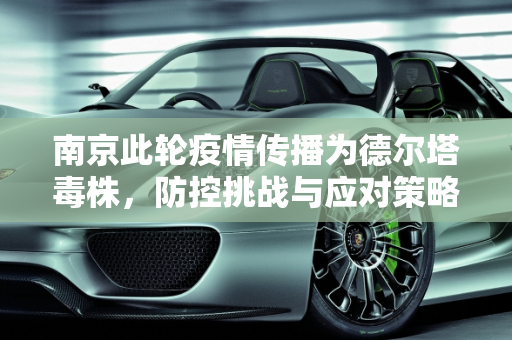 南京此轮疫情传播为德尔塔毒株，防控挑战与应对策略,南京此轮疫情传播为德尔塔毒株