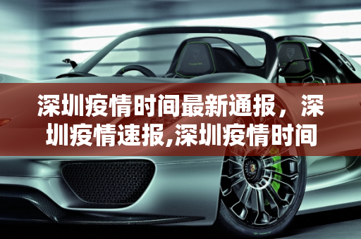 深圳疫情时间最新通报，深圳疫情速报,深圳疫情时间最新通报:深圳疫情速报